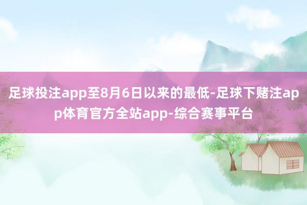 足球投注app至8月6日以来的最低-足球下赌注app体育官方全站app-综合赛事平台