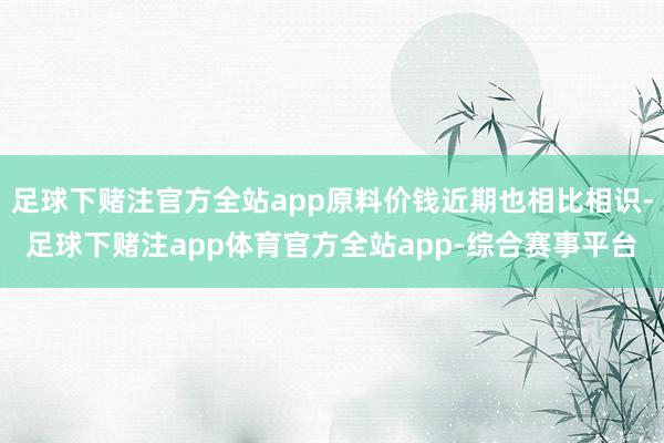足球下赌注官方全站app原料价钱近期也相比相识-足球下赌注app体育官方全站app-综合赛事平台