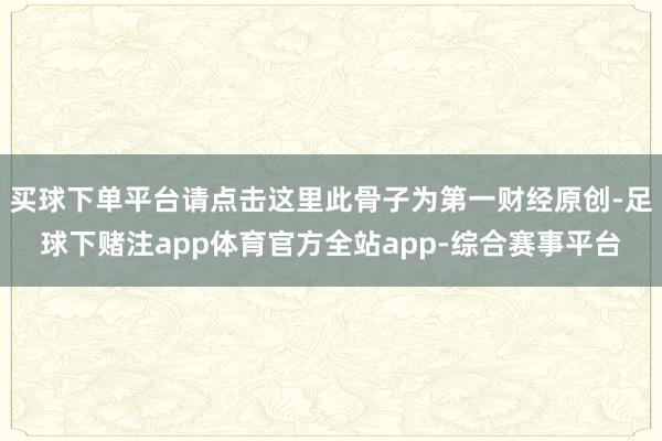 买球下单平台请点击这里此骨子为第一财经原创-足球下赌注app体育官方全站app-综合赛事平台