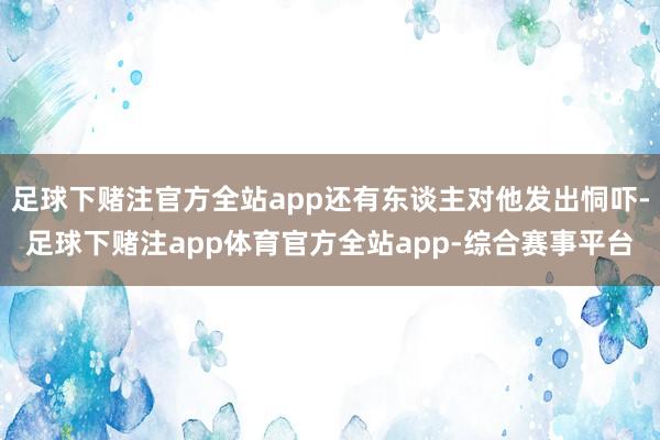足球下赌注官方全站app还有东谈主对他发出恫吓-足球下赌注app体育官方全站app-综合赛事平台