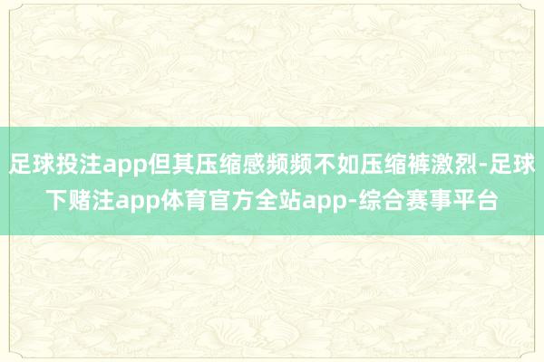 足球投注app但其压缩感频频不如压缩裤激烈-足球下赌注app体育官方全站app-综合赛事平台