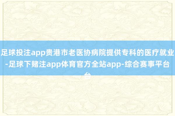 足球投注app贵港市老医协病院提供专科的医疗就业-足球下赌注app体育官方全站app-综合赛事平台