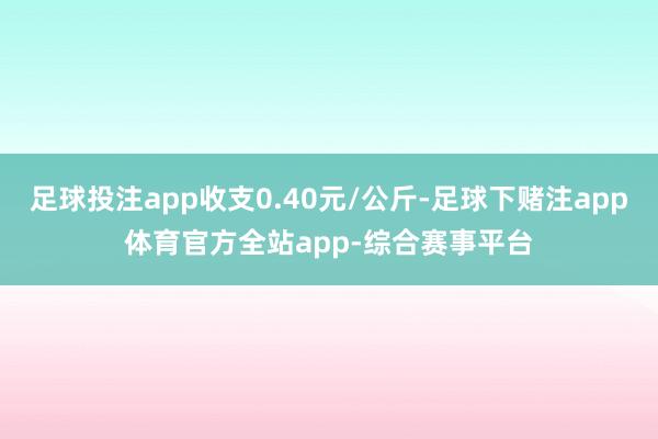 足球投注app收支0.40元/公斤-足球下赌注app体育官方全站app-综合赛事平台
