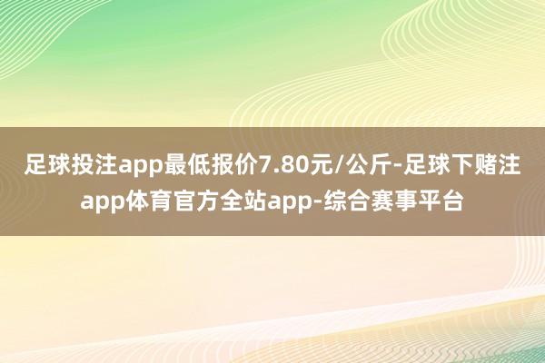 足球投注app最低报价7.80元/公斤-足球下赌注app体育官方全站app-综合赛事平台
