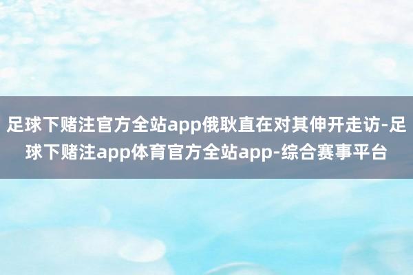 足球下赌注官方全站app俄耿直在对其伸开走访-足球下赌注app体育官方全站app-综合赛事平台
