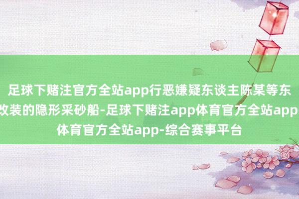 足球下赌注官方全站app行恶嫌疑东谈主陈某等东谈主愚弄犯科改装的隐形采砂船-足球下赌注app体育官方全站app-综合赛事平台