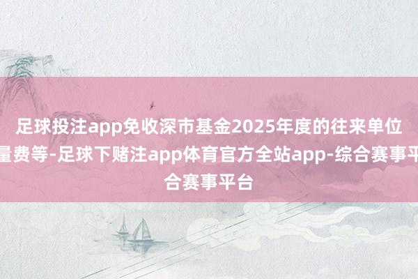 足球投注app免收深市基金2025年度的往来单位流量费等-足球下赌注app体育官方全站app-综合赛事平台