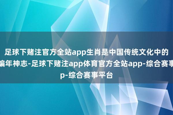 足球下赌注官方全站app生肖是中国传统文化中的一种编年神志-足球下赌注app体育官方全站app-综合赛事平台