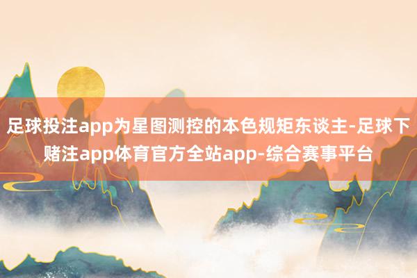 足球投注app为星图测控的本色规矩东谈主-足球下赌注app体育官方全站app-综合赛事平台