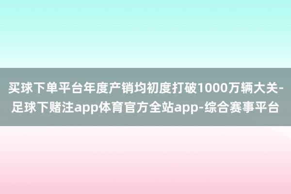 买球下单平台年度产销均初度打破1000万辆大关-足球下赌注app体育官方全站app-综合赛事平台