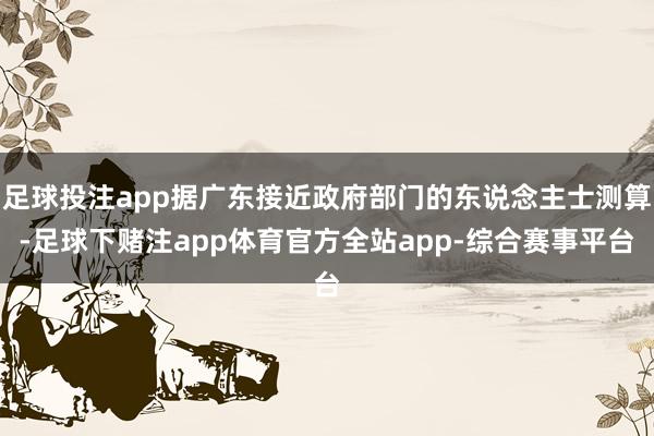 足球投注app据广东接近政府部门的东说念主士测算-足球下赌注app体育官方全站app-综合赛事平台
