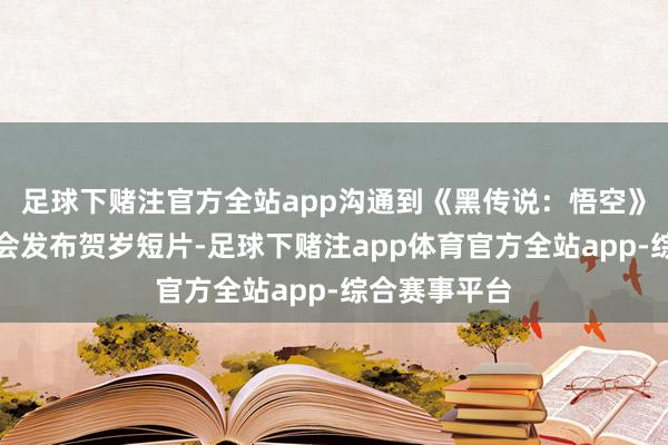 足球下赌注官方全站app沟通到《黑传说：悟空》畴昔每年齐会发布贺岁短片-足球下赌注app体育官方全站app-综合赛事平台