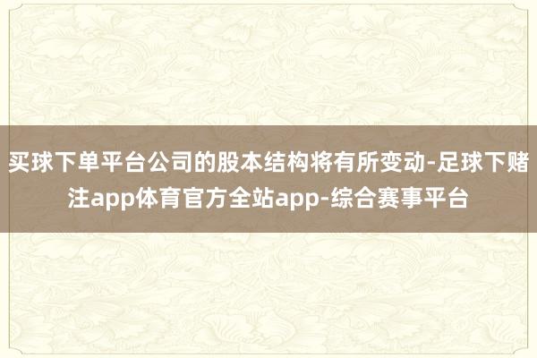 买球下单平台公司的股本结构将有所变动-足球下赌注app体育官方全站app-综合赛事平台