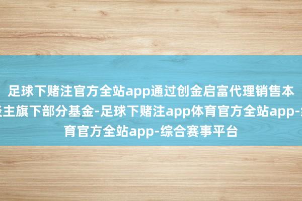 足球下赌注官方全站app通过创金启富代理销售本基金科罚东谈主旗下部分基金-足球下赌注app体育官方全站app-综合赛事平台