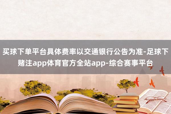 买球下单平台具体费率以交通银行公告为准-足球下赌注app体育官方全站app-综合赛事平台