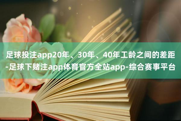 足球投注app20年、30年、40年工龄之间的差距-足球下赌注app体育官方全站app-综合赛事平台