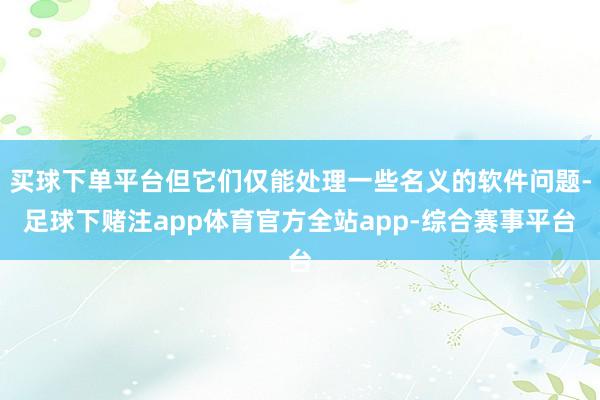 买球下单平台但它们仅能处理一些名义的软件问题-足球下赌注app体育官方全站app-综合赛事平台