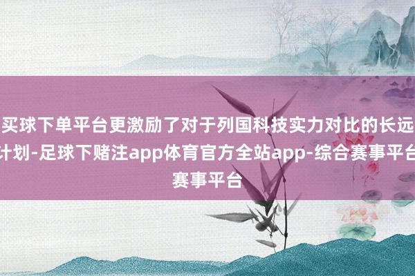 买球下单平台更激励了对于列国科技实力对比的长远计划-足球下赌注app体育官方全站app-综合赛事平台