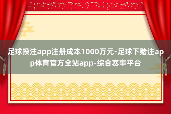 足球投注app注册成本1000万元-足球下赌注app体育官方全站app-综合赛事平台