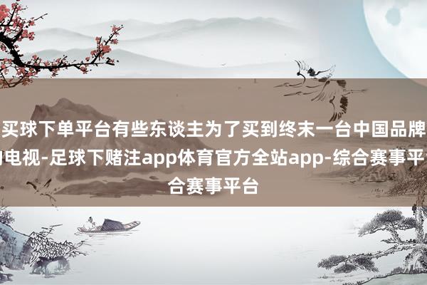 买球下单平台有些东谈主为了买到终末一台中国品牌的电视-足球下赌注app体育官方全站app-综合赛事平台