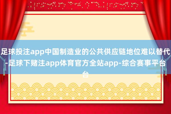 足球投注app中国制造业的公共供应链地位难以替代-足球下赌注app体育官方全站app-综合赛事平台
