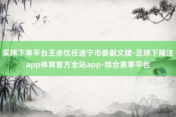 买球下单平台王赤忱任遂宁市委副文牍-足球下赌注app体育官方全站app-综合赛事平台