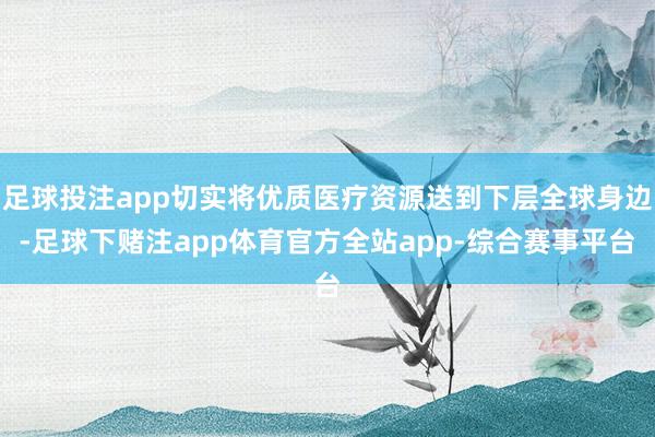 足球投注app切实将优质医疗资源送到下层全球身边-足球下赌注app体育官方全站app-综合赛事平台