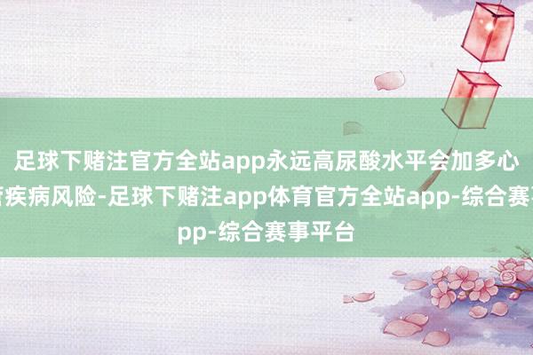 足球下赌注官方全站app永远高尿酸水平会加多心脑血管疾病风险-足球下赌注app体育官方全站app-综合赛事平台