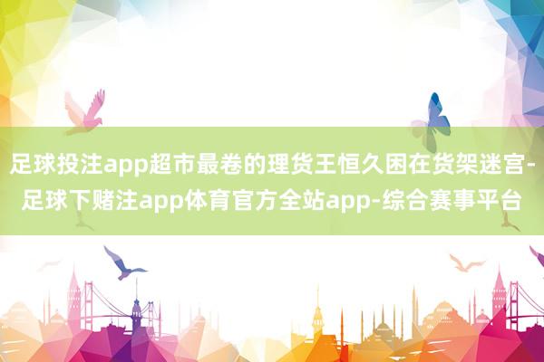 足球投注app超市最卷的理货王恒久困在货架迷宫-足球下赌注app体育官方全站app-综合赛事平台
