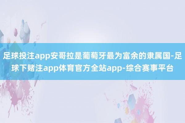 足球投注app安哥拉是葡萄牙最为富余的隶属国-足球下赌注app体育官方全站app-综合赛事平台