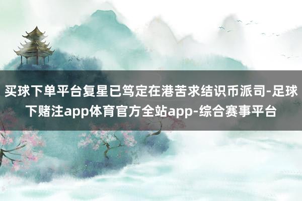 买球下单平台复星已笃定在港苦求结识币派司-足球下赌注app体育官方全站app-综合赛事平台