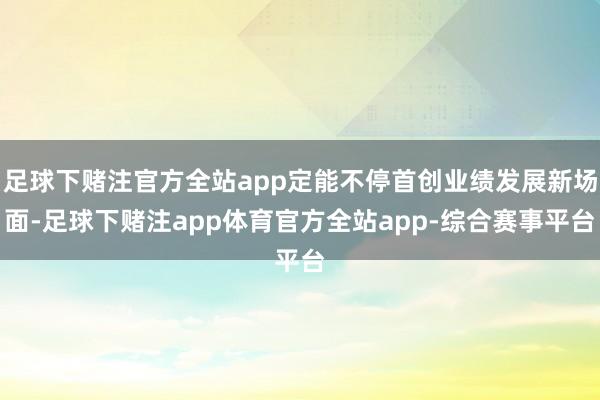 足球下赌注官方全站app定能不停首创业绩发展新场面-足球下赌注app体育官方全站app-综合赛事平台