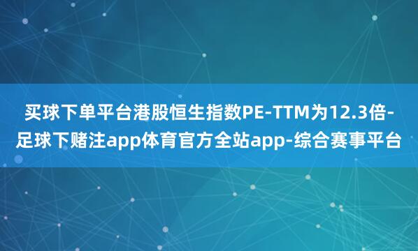 买球下单平台港股恒生指数PE-TTM为12.3倍-足球下赌注app体育官方全站app-综合赛事平台