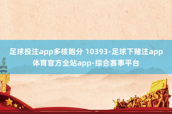 足球投注app多核跑分 10393-足球下赌注app体育官方全站app-综合赛事平台